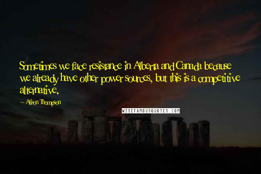 Alison Thompson Quotes: Sometimes we face resistance in Alberta and Canada because we already have other power sources, but this is a competitive alternative.