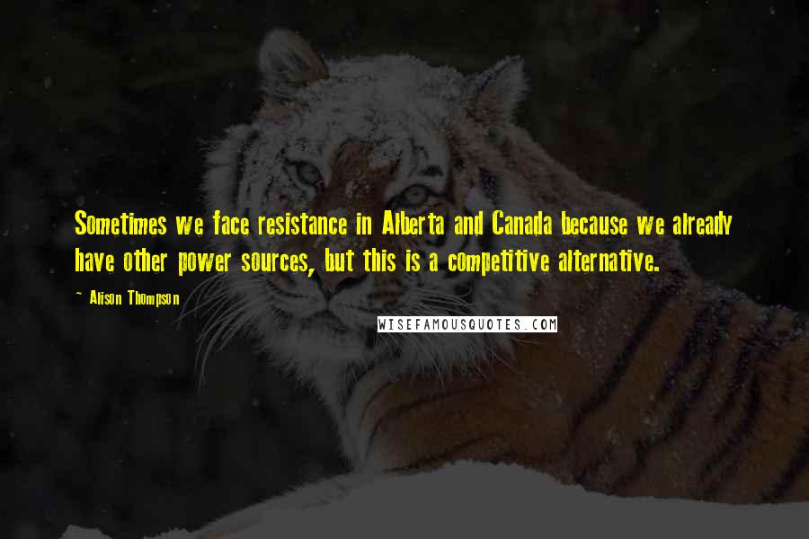 Alison Thompson Quotes: Sometimes we face resistance in Alberta and Canada because we already have other power sources, but this is a competitive alternative.