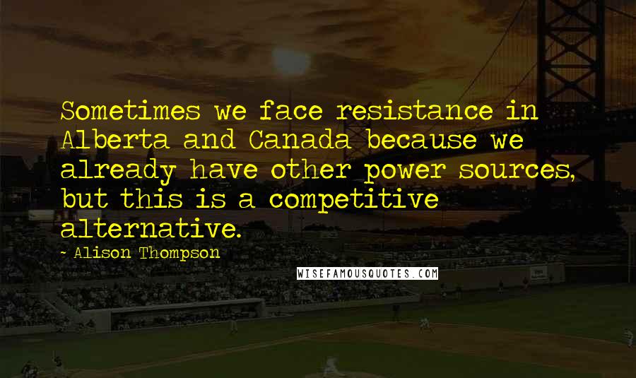 Alison Thompson Quotes: Sometimes we face resistance in Alberta and Canada because we already have other power sources, but this is a competitive alternative.