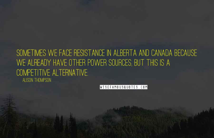 Alison Thompson Quotes: Sometimes we face resistance in Alberta and Canada because we already have other power sources, but this is a competitive alternative.