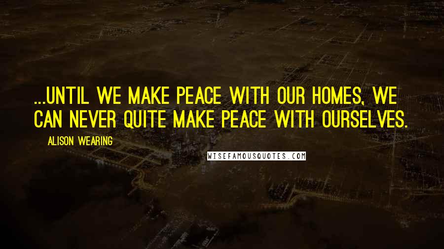 Alison Wearing Quotes: ...until we make peace with our homes, we can never quite make peace with ourselves.
