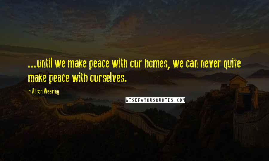 Alison Wearing Quotes: ...until we make peace with our homes, we can never quite make peace with ourselves.