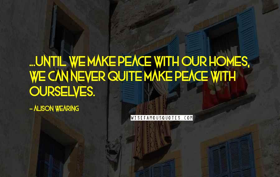 Alison Wearing Quotes: ...until we make peace with our homes, we can never quite make peace with ourselves.