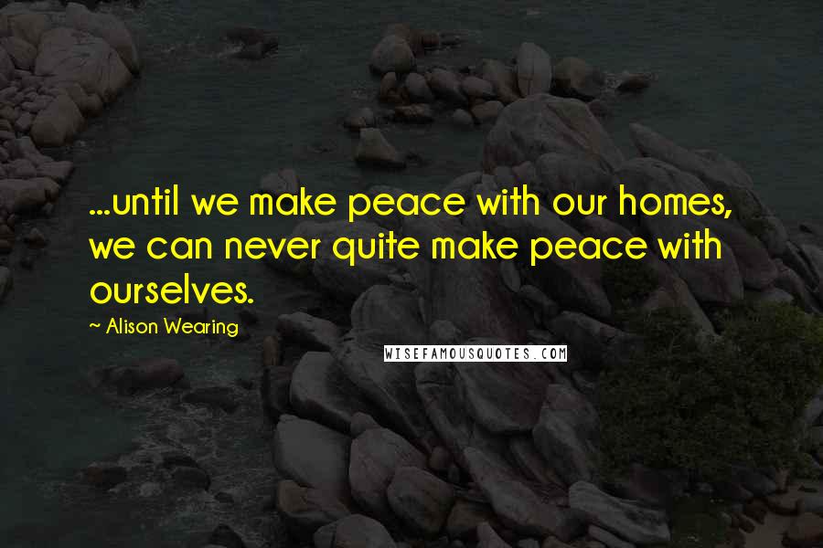 Alison Wearing Quotes: ...until we make peace with our homes, we can never quite make peace with ourselves.