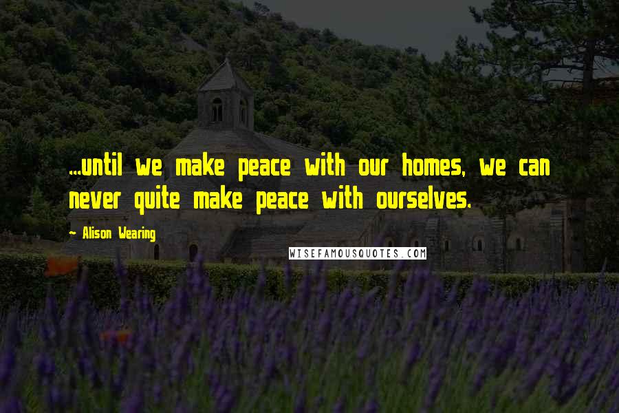 Alison Wearing Quotes: ...until we make peace with our homes, we can never quite make peace with ourselves.