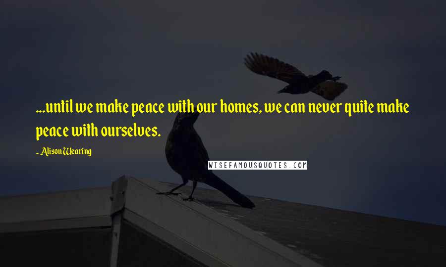 Alison Wearing Quotes: ...until we make peace with our homes, we can never quite make peace with ourselves.