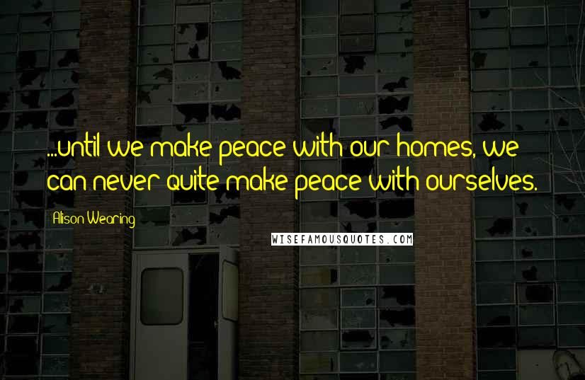 Alison Wearing Quotes: ...until we make peace with our homes, we can never quite make peace with ourselves.