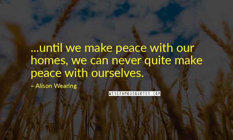 Alison Wearing Quotes: ...until we make peace with our homes, we can never quite make peace with ourselves.