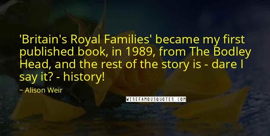 Alison Weir Quotes: 'Britain's Royal Families' became my first published book, in 1989, from The Bodley Head, and the rest of the story is - dare I say it? - history!