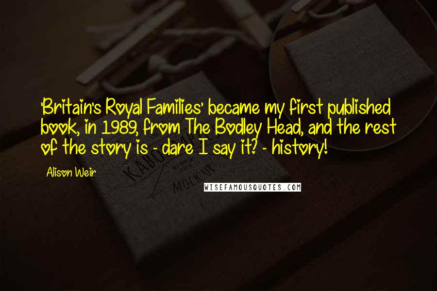 Alison Weir Quotes: 'Britain's Royal Families' became my first published book, in 1989, from The Bodley Head, and the rest of the story is - dare I say it? - history!