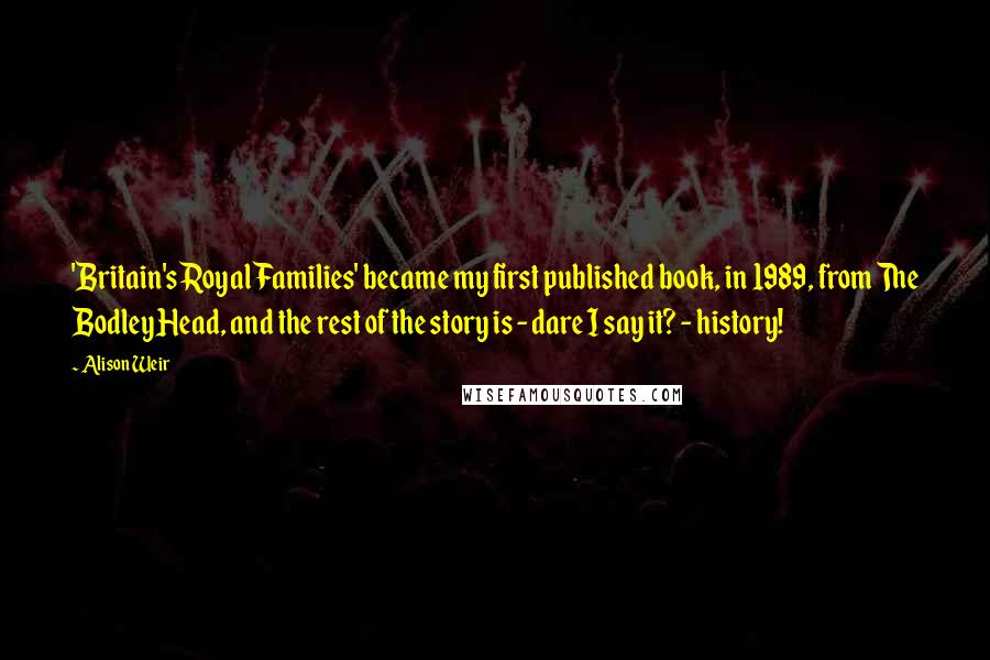 Alison Weir Quotes: 'Britain's Royal Families' became my first published book, in 1989, from The Bodley Head, and the rest of the story is - dare I say it? - history!