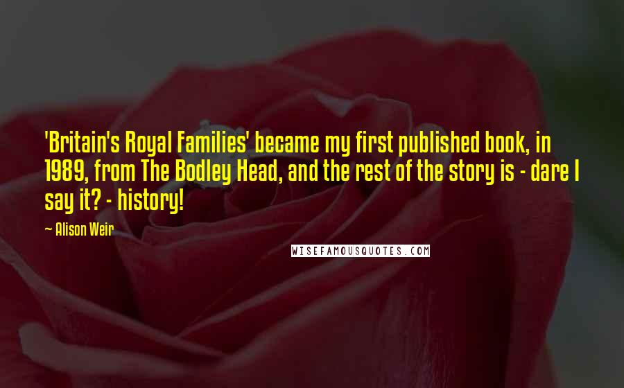 Alison Weir Quotes: 'Britain's Royal Families' became my first published book, in 1989, from The Bodley Head, and the rest of the story is - dare I say it? - history!