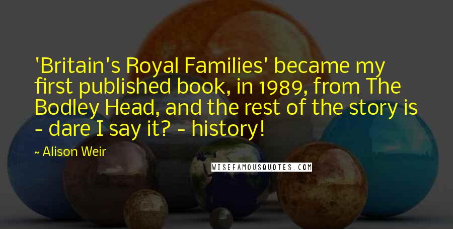 Alison Weir Quotes: 'Britain's Royal Families' became my first published book, in 1989, from The Bodley Head, and the rest of the story is - dare I say it? - history!