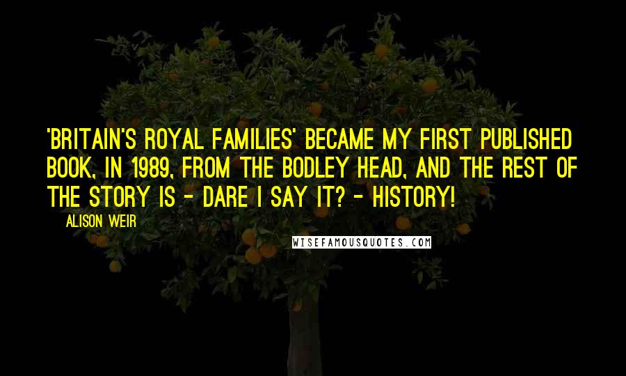 Alison Weir Quotes: 'Britain's Royal Families' became my first published book, in 1989, from The Bodley Head, and the rest of the story is - dare I say it? - history!