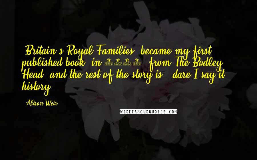 Alison Weir Quotes: 'Britain's Royal Families' became my first published book, in 1989, from The Bodley Head, and the rest of the story is - dare I say it? - history!