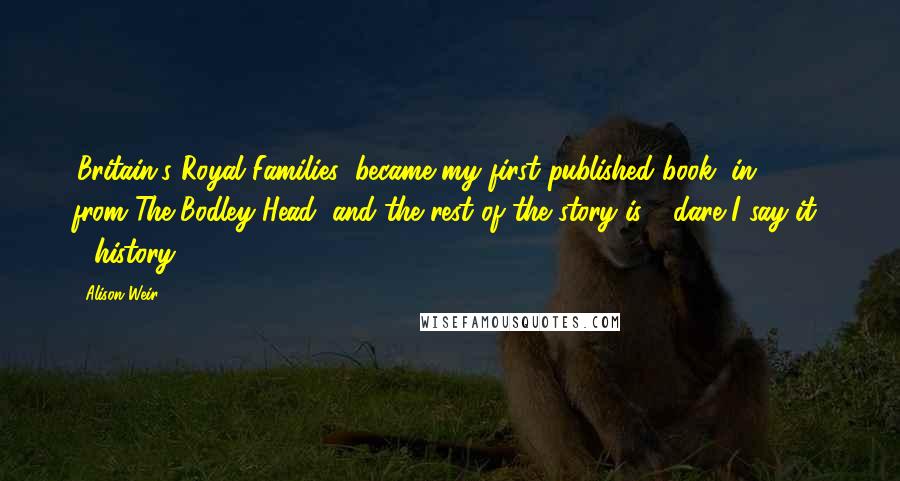 Alison Weir Quotes: 'Britain's Royal Families' became my first published book, in 1989, from The Bodley Head, and the rest of the story is - dare I say it? - history!