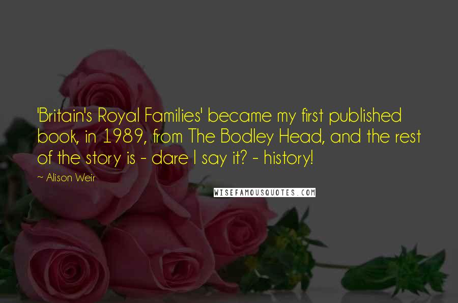 Alison Weir Quotes: 'Britain's Royal Families' became my first published book, in 1989, from The Bodley Head, and the rest of the story is - dare I say it? - history!