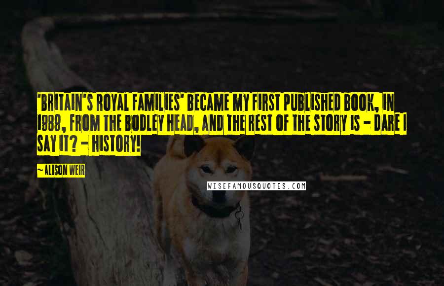 Alison Weir Quotes: 'Britain's Royal Families' became my first published book, in 1989, from The Bodley Head, and the rest of the story is - dare I say it? - history!