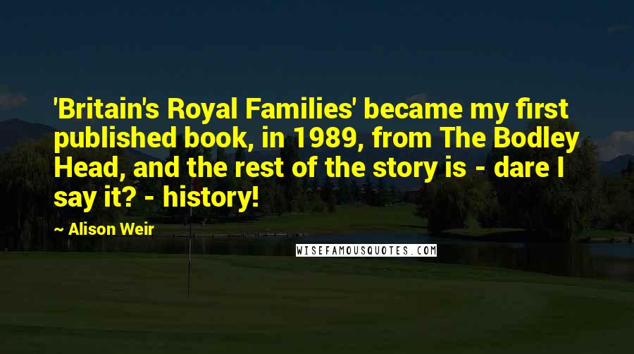 Alison Weir Quotes: 'Britain's Royal Families' became my first published book, in 1989, from The Bodley Head, and the rest of the story is - dare I say it? - history!