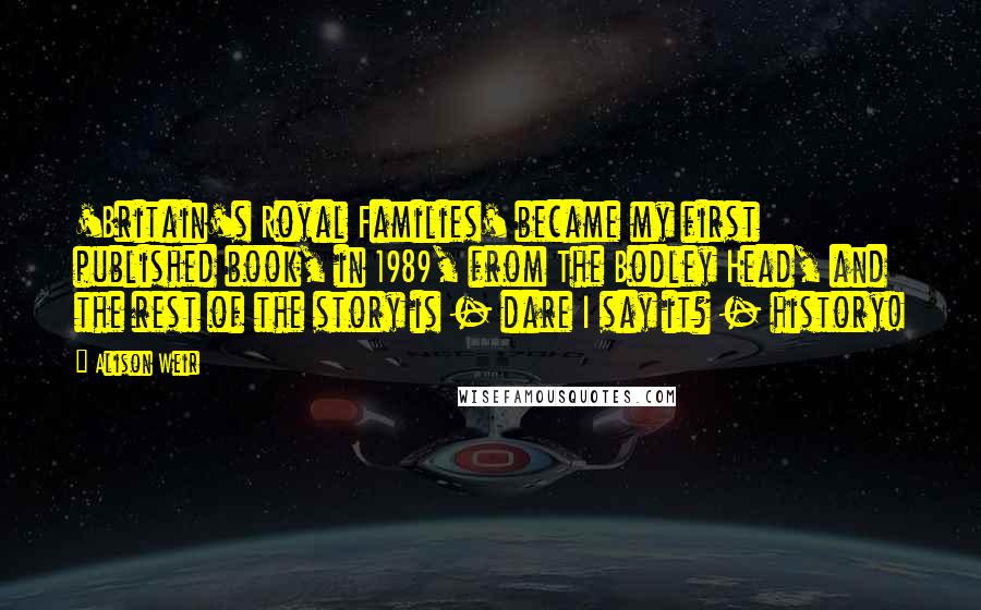 Alison Weir Quotes: 'Britain's Royal Families' became my first published book, in 1989, from The Bodley Head, and the rest of the story is - dare I say it? - history!