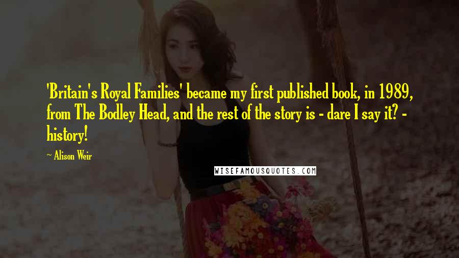 Alison Weir Quotes: 'Britain's Royal Families' became my first published book, in 1989, from The Bodley Head, and the rest of the story is - dare I say it? - history!