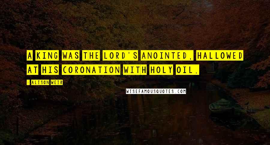 Alison Weir Quotes: A king was the Lord's anointed, hallowed at his coronation with holy oil.