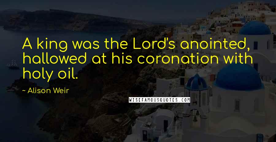 Alison Weir Quotes: A king was the Lord's anointed, hallowed at his coronation with holy oil.
