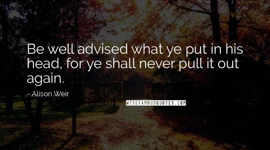 Alison Weir Quotes: Be well advised what ye put in his head, for ye shall never pull it out again.