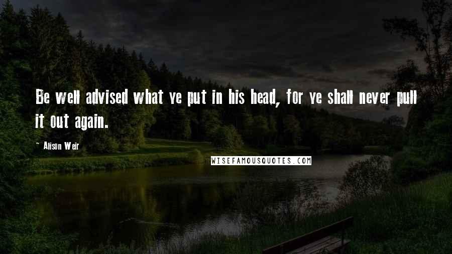 Alison Weir Quotes: Be well advised what ye put in his head, for ye shall never pull it out again.