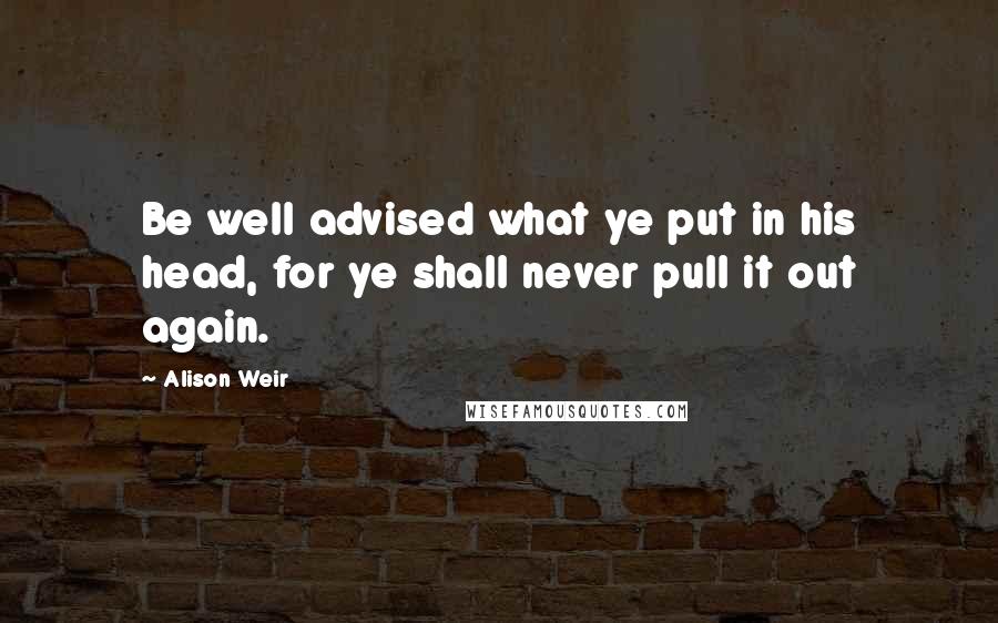 Alison Weir Quotes: Be well advised what ye put in his head, for ye shall never pull it out again.