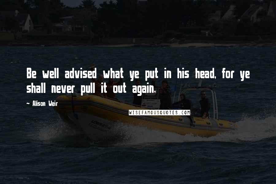 Alison Weir Quotes: Be well advised what ye put in his head, for ye shall never pull it out again.
