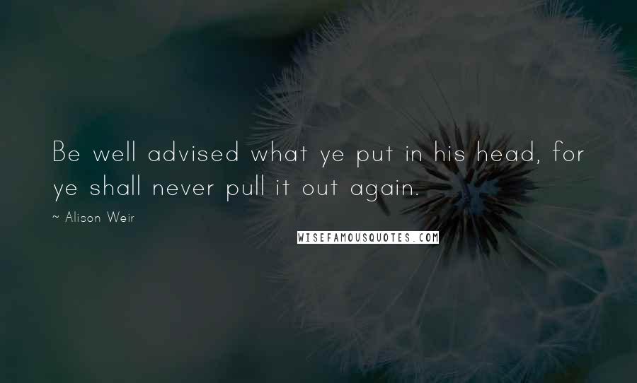 Alison Weir Quotes: Be well advised what ye put in his head, for ye shall never pull it out again.