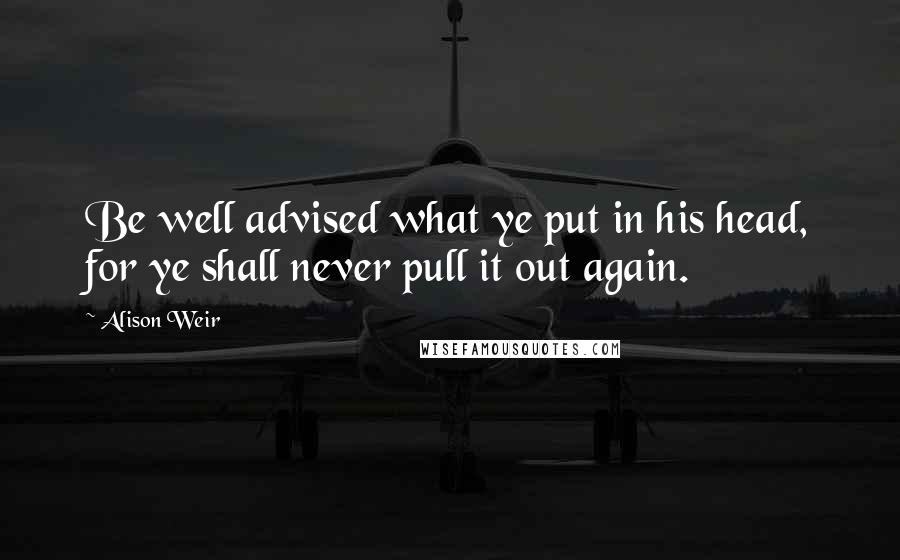 Alison Weir Quotes: Be well advised what ye put in his head, for ye shall never pull it out again.