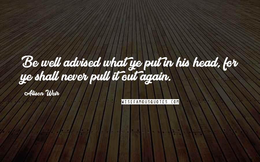 Alison Weir Quotes: Be well advised what ye put in his head, for ye shall never pull it out again.