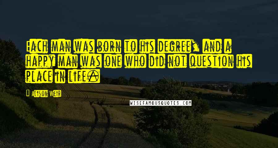 Alison Weir Quotes: Each man was born to his degree, and a happy man was one who did not question his place in life.