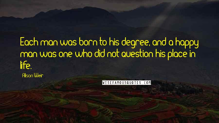 Alison Weir Quotes: Each man was born to his degree, and a happy man was one who did not question his place in life.