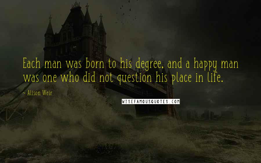 Alison Weir Quotes: Each man was born to his degree, and a happy man was one who did not question his place in life.