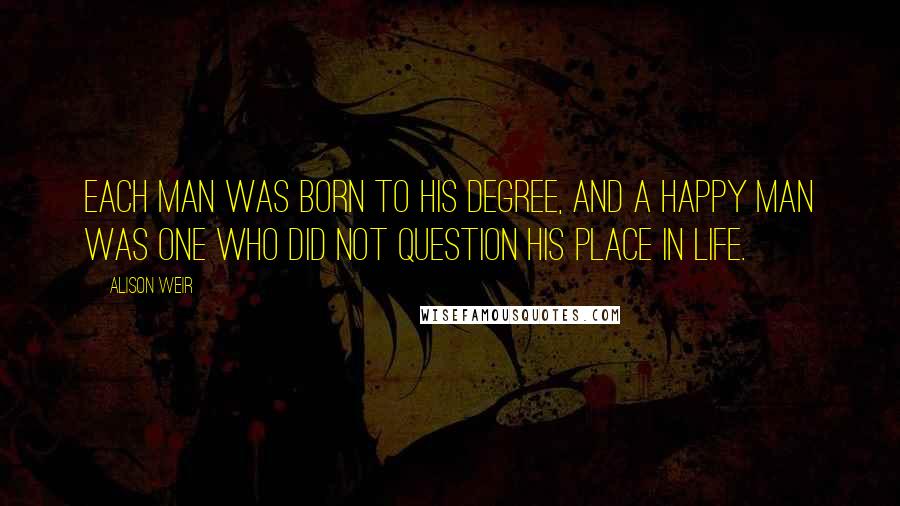 Alison Weir Quotes: Each man was born to his degree, and a happy man was one who did not question his place in life.