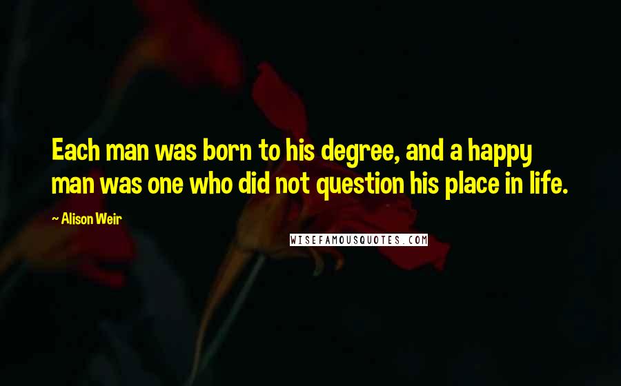 Alison Weir Quotes: Each man was born to his degree, and a happy man was one who did not question his place in life.