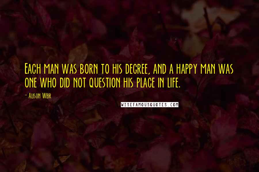 Alison Weir Quotes: Each man was born to his degree, and a happy man was one who did not question his place in life.