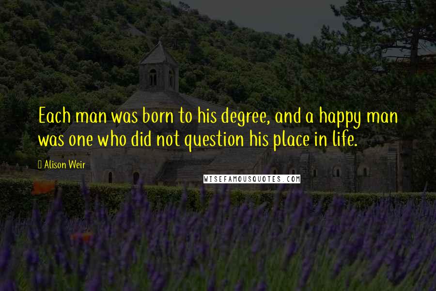 Alison Weir Quotes: Each man was born to his degree, and a happy man was one who did not question his place in life.