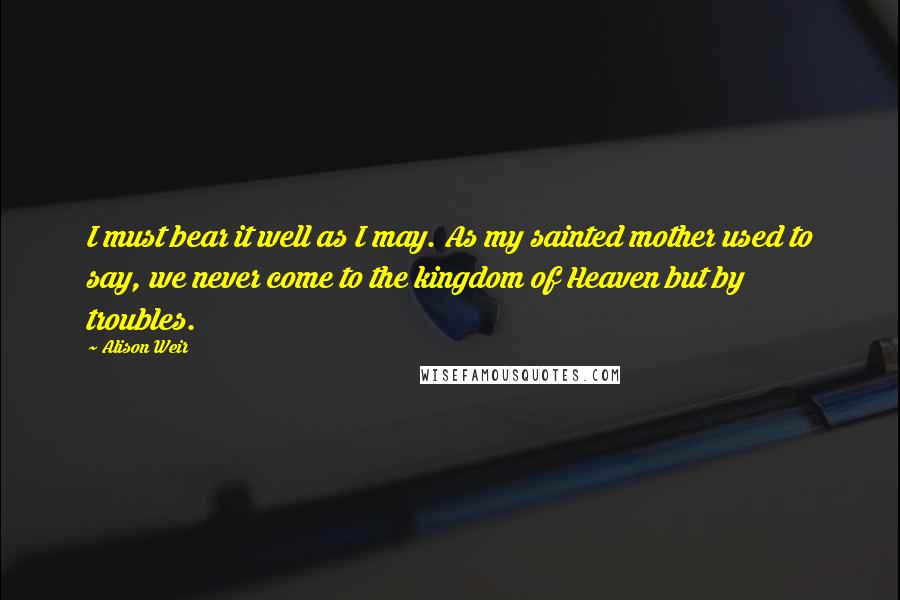 Alison Weir Quotes: I must bear it well as I may. As my sainted mother used to say, we never come to the kingdom of Heaven but by troubles.