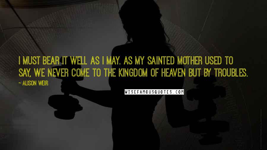 Alison Weir Quotes: I must bear it well as I may. As my sainted mother used to say, we never come to the kingdom of Heaven but by troubles.