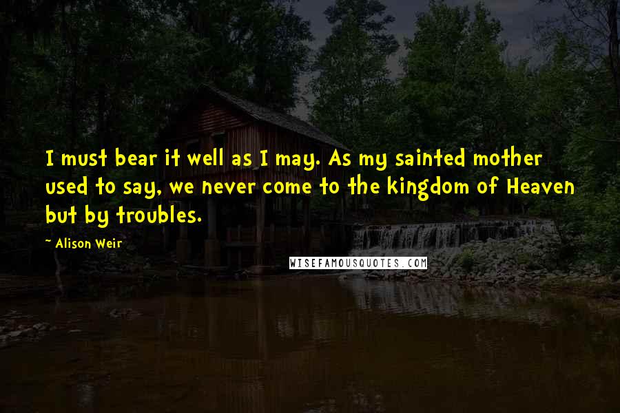 Alison Weir Quotes: I must bear it well as I may. As my sainted mother used to say, we never come to the kingdom of Heaven but by troubles.