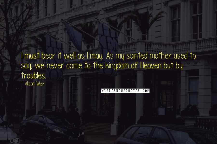 Alison Weir Quotes: I must bear it well as I may. As my sainted mother used to say, we never come to the kingdom of Heaven but by troubles.