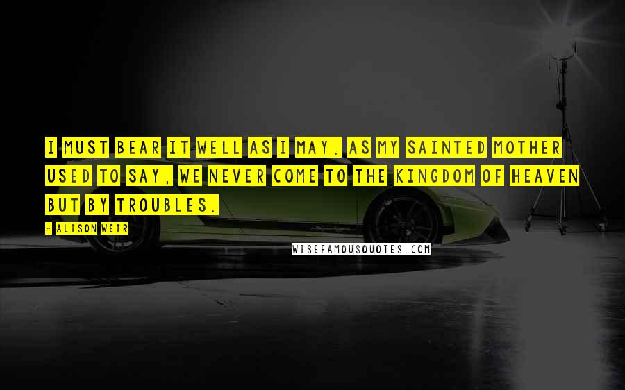 Alison Weir Quotes: I must bear it well as I may. As my sainted mother used to say, we never come to the kingdom of Heaven but by troubles.