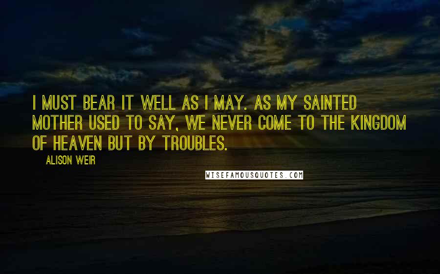 Alison Weir Quotes: I must bear it well as I may. As my sainted mother used to say, we never come to the kingdom of Heaven but by troubles.