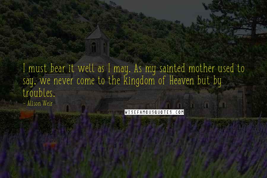 Alison Weir Quotes: I must bear it well as I may. As my sainted mother used to say, we never come to the kingdom of Heaven but by troubles.