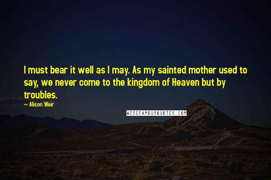 Alison Weir Quotes: I must bear it well as I may. As my sainted mother used to say, we never come to the kingdom of Heaven but by troubles.