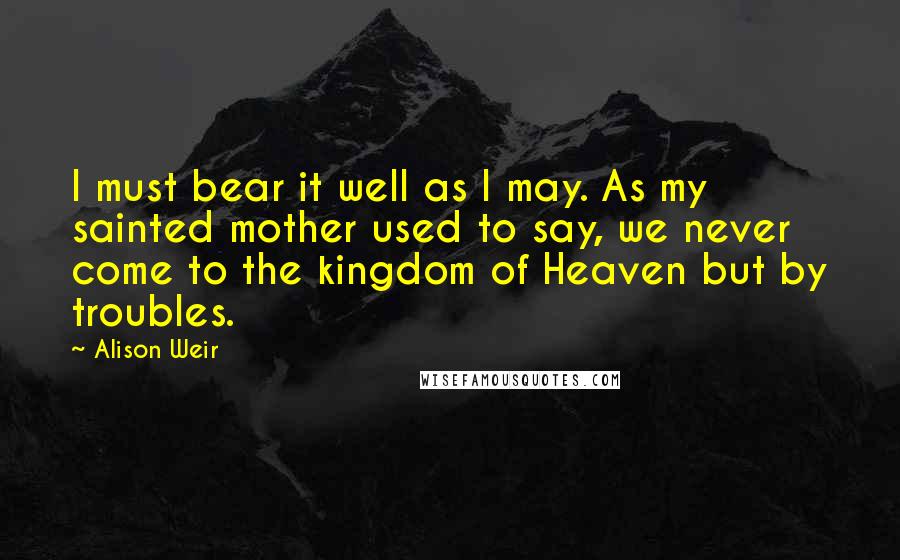 Alison Weir Quotes: I must bear it well as I may. As my sainted mother used to say, we never come to the kingdom of Heaven but by troubles.